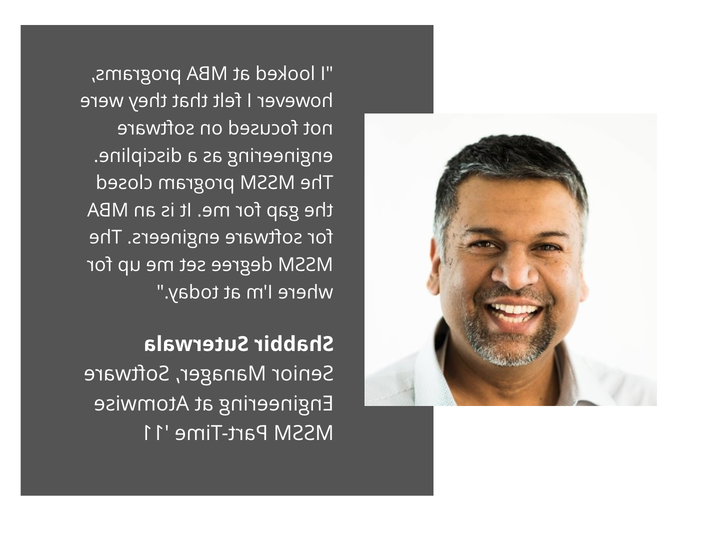 shabbir suterwala testimonial:"I looked at MBA programs, however I felt that they were not focused on software engineering as a discipline. The MSSM program closed the gap for me. It is an MBA for software engineers. The MSSM degree set me up for where I'm at today."  Shabbir Suterwala Senior Manager, Software Engineering at Atomwise MSSM Part Time '11 