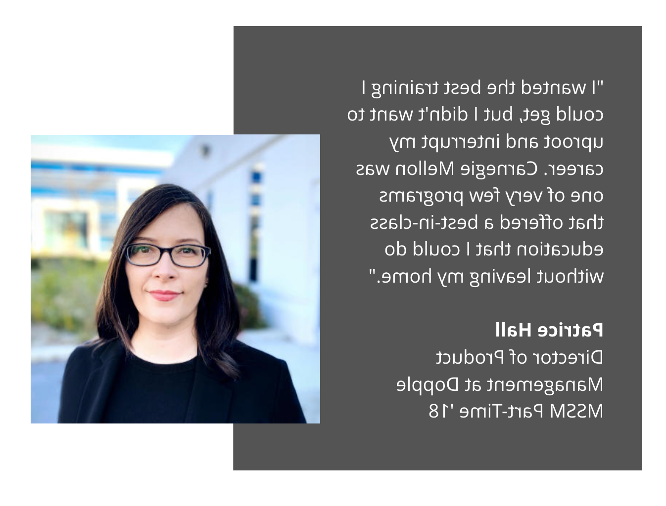 MSSM Patrice Hall testimonial: "I wanted the best training I could get, but I didn't want to uproot and interrupt my career. Carnegie Mellon was one of very few programs that offered a best-in-class education that I could do without leaving my home."  Patrice Hall Director of Product Management at Dopple MSSM Part-Time '18